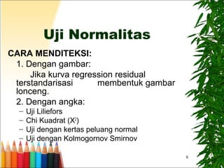 8
Uji Normalitas
CARA MENDITEKSI:
1. Dengan gambar:
Jika kurva regression residual
terstandarisasi membentuk gambar
lonceng.
2. Dengan angka:
– Uji Liliefors
– Chi Kuadrat (X2
)
– Uji dengan kertas peluang normal
– Uji dengan Kolmogornov Smirnov
 
