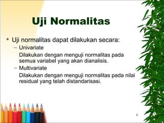 9
Uji Normalitas
 Uji normalitas dapat dilakukan secara:
– Univariate
Dilakukan dengan menguji normalitas pada
semua variabel yang akan dianalisis.
– Multivariate
Dilakukan dengan menguji normalitas pada nilai
residual yang telah distandarisasi.
 