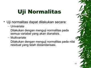 Uji Normalitas
   Uji normalitas dapat dilakukan secara:
    – Univariate
      Dilakukan dengan menguji normalitas pada
      semua variabel yang akan dianalisis.
    – Multivariate
      Dilakukan dengan menguji normalitas pada nilai
      residual yang telah distandarisasi.




                                                   10
 