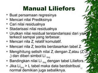 Manual Liliefors
   Buat persamaan regresinya
   Mencari nilai Prediksinya
   Cari nilai residualnya
   Stadarisasi nilai residualnya
   Urutkan nilai residual terstandarisasi dari yang
    terkecil sampai yang terbesar.
   Mencari nila Zr relatif komulatif.
   Mencari nila Zt teoritis berdasarkan tabel Z
   Mengihitung selisih nilai Zr dengan Zt atau (Zr-Zt-
    1) dan diberi simbol Li hitung
   Bandingkan nilai Li hitung dengan tabel Liliefors.
   Jika Lihitung > L tabel maka data berdistribusi 12
    normal demikian juga sebaliknya.
 