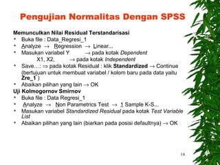 Pengujian Normalitas Dengan SPSS
Memunculkan Nilai Residual Terstandarisasi
 Buka file : Data_Regresi_1
 Analyze → Regression → Linear...
 Masukan variabel Y         → pada kotak Dependent
           X1, X2,     → pada kotak Independent
 Save…: ⇒ pada kotak Residual : klik Standardized → Continue

    (bertujuan untuk membuat variabel / kolom baru pada data yaitu
    Zre_1 )
 Abaikan pilihan yang lain → OK

Uji Kolmogornov Smirnov
 Buka file : Data Regresi_1
    Analyze → Non Parametrics Test → 1 Sample K-S...
 Masukan variabel Standardized Residual pada kotak Test Variable
    List
 Abaikan pilihan yang lain (biarkan pada posisi defaultnya) → OK




                                                                14
 