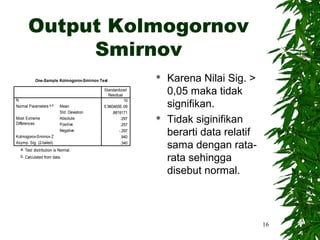 Output Kolmogornov
            Smirnov
           One-Sample Kolmogorov-Smirnov Test
                                                              Karena Nilai Sig. >
                                           Standardized
                                             Residual
                                                               0,05 maka tidak
                                                               signifikan.
N                                                     10
Normal Parameters a,b     Mean             5.960465E-09
                          Std. Deviation       .8819171
Most Extreme
Differences
                          Absolute
                          Positive
                                                    .297
                                                    .257
                                                              Tidak siginifikan
Kolmogorov-Smirnov Z
                          Negative                 -.297
                                                    .940
                                                               berarti data relatif
Asymp. Sig. (2-tailed)
  a. Test distribution is Normal.
                                                    .340
                                                               sama dengan rata-
  b. Calculated from data.
                                                               rata sehingga
                                                               disebut normal.



                                                                                      16
 