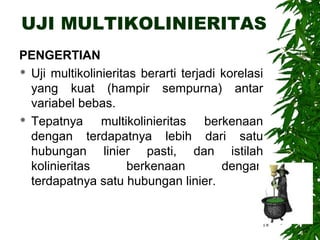 UJI MULTIKOLINIERITAS
PENGERTIAN
 Uji multikolinieritas berarti terjadi korelasi

  yang kuat (hampir sempurna) antar
  variabel bebas.
 Tepatnya      multikolinieritas berkenaan
  dengan terdapatnya lebih dari satu
  hubungan linier pasti, dan istilah
  kolinieritas        berkenaan         dengan
  terdapatnya satu hubungan linier.


                                               18
 