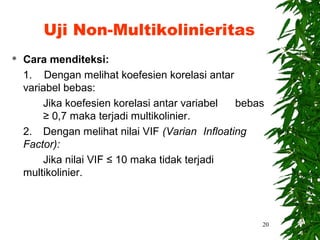 Uji Non-Multikolinieritas
   Cara menditeksi:
    1. Dengan melihat koefesien korelasi antar
    variabel bebas:
        Jika koefesien korelasi antar variabel  bebas
        ≥ 0,7 maka terjadi multikolinier.
    2. Dengan melihat nilai VIF (Varian Infloating
    Factor):
        Jika nilai VIF ≤ 10 maka tidak terjadi
    multikolinier.



                                                    20
 