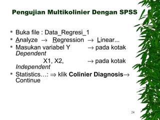 Pengujian Multikolinier Dengan SPSS


   Buka file : Data_Regresi_1
   Analyze → Regression → Linear...
   Masukan variabel Y        → pada kotak
    Dependent
               X1, X2,        → pada kotak
    Independent
   Statistics…: ⇒ klik Colinier Diagnosis→
    Continue



                                              24
 