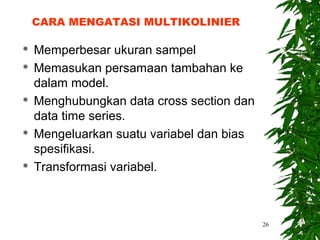 CARA MENGATASI MULTIKOLINIER

   Memperbesar ukuran sampel
   Memasukan persamaan tambahan ke
    dalam model.
   Menghubungkan data cross section dan
    data time series.
   Mengeluarkan suatu variabel dan bias
    spesifikasi.
   Transformasi variabel.



                                           26
 