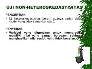 UJI NON-HETEROSKEDASTISITAS
PENGERTIAN
 Uji heteroskedastisitas berarti adanya varian dalam
  model yang tidak sama (konstan).

PENYEBAB
 Variabel yang digunakan untuk memprediksi
  memiliki nilai yang sangat beragam, sehingga
  menghasilkan nilai residu yang tidak konstan.




                                               27
 