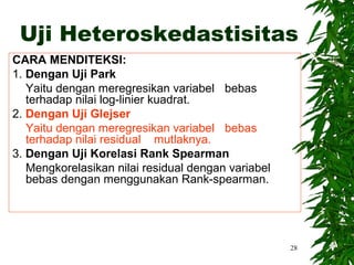 Uji Heteroskedastisitas
CARA MENDITEKSI:
1. Dengan Uji Park
   Yaitu dengan meregresikan variabel bebas
   terhadap nilai log-linier kuadrat.
2. Dengan Uji Glejser
   Yaitu dengan meregresikan variabel bebas
   terhadap nilai residual mutlaknya.
3. Dengan Uji Korelasi Rank Spearman
   Mengkorelasikan nilai residual dengan variabel
   bebas dengan menggunakan Rank-spearman.




                                                    28
 