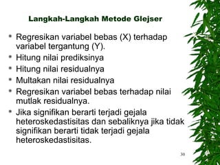 Langkah-Langkah Metode Glejser

   Regresikan variabel bebas (X) terhadap
    variabel tergantung (Y).
   Hitung nilai prediksinya
   Hitung nilai residualnya
   Multakan nilai residualnya
   Regresikan variabel bebas terhadap nilai
    mutlak residualnya.
   Jika signifikan berarti terjadi gejala
    heteroskedastisitas dan sebaliknya jika tidak
    signifikan berarti tidak terjadi gejala
    heteroskedastisitas.
                                               30
 