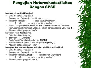 Pengujian Heteroskedastisitas
               Dengan SPSS
Memunculkan Nilai Residual
  Buka file : Data_Regresi_1
  Analyze → Regression → Linear...
  Masukan variabel Y        → pada kotak Dependent
          X1, X2,        → pada kotak Independent
  Save…: ⇒ pada kotak Residual : klik unstandardized → Continue
   (bertujuan untuk membuat variabel / kolom baru pada data yaitu res_1 )
  Abaikan pilihan yang lain → OK
Mutlakan Nilai Residualnya
  Buka file : Data Regresi_1
  Tranform → Compute
  Pada Target Variabel diisi dengan ABRES
  Pada Numeric Expresion diisi dengan ABS(RES_1)
  Abaikan pilihan yang lain → OK
Meregresikan variabel bebas terhadap Nilai Mutlak Residual
  Buka file : Data_Regresi_1
  Analyze → Regression → Linear...
  Masukan variabel ABRES          → pada kotak Dependent
          X1, X2,        → pada kotak Independent
  Abaikan pilihan yang lain → OK
                                                                            33
 