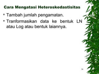 Cara Mengatasi Heteroskedastisitas
 Tambah jumlah pengamatan.
 Tranformasikan data ke bentuk LN

  atau Log atau bentuk laiannya.




                                     36
 