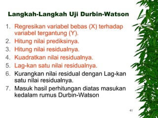 Langkah-Langkah Uji Durbin-Watson

1. Regresikan variabel bebas (X) terhadap
   variabel tergantung (Y).
2. Hitung nilai prediksinya.
3. Hitung nilai residualnya.
4. Kuadratkan nilai residualnya.
5. Lag-kan satu nilai residualnya.
6. Kurangkan nilai residual dengan Lag-kan
   satu nilai residualnya.
7. Masuk hasil perhitungan diatas masukan
   kedalam rumus Durbin-Watson

                                             41
 