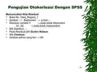 Pengujian Otokorleasi Dengan SPSS
Memunculkan Nilai Residual
 Buka file : Data_Regresi_1
 Analyze → Regression → Linear...
 Masukan variabel Y        → pada kotak Dependent
         X1, X2,      → pada kotak Independent
 Klik Statistics…:
 Pada Residual pilih Durbin Watson
 Klik Continue
 Abaikan pilihan yang lain → OK




                                                     44
 