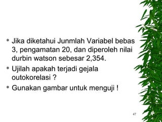  Jika diketahui Junmlah Variabel bebas
  3, pengamatan 20, dan diperoleh nilai
  durbin watson sebesar 2,354.
 Ujilah apakah terjadi gejala

  outokorelasi ?
 Gunakan gambar untuk menguji !




                                      47
 