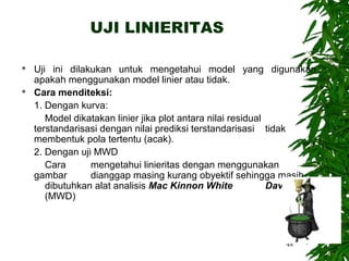 UJI LINIERITAS

   Uji ini dilakukan untuk mengetahui model yang digunakan
    apakah menggunakan model linier atau tidak.
   Cara menditeksi:
    1. Dengan kurva:
       Model dikatakan linier jika plot antara nilai residual
    terstandarisasi dengan nilai prediksi terstandarisasi tidak
    membentuk pola tertentu (acak).
    2. Dengan uji MWD
       Cara      mengetahui linieritas dengan menggunakan
    gambar       dianggap masing kurang obyektif sehingga masih
       dibutuhkan alat analisis Mac Kinnon White              Davidson
       (MWD)



                                                               48
 