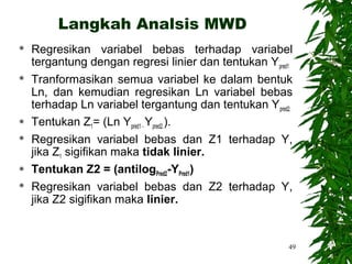 Langkah Analsis MWD
   Regresikan variabel bebas terhadap variabel
    tergantung dengan regresi linier dan tentukan Ypred1
   Tranformasikan semua variabel ke dalam bentuk
    Ln, dan kemudian regresikan Ln variabel bebas
    terhadap Ln variabel tergantung dan tentukan Ypred2.
   Tentukan Z1= (Ln Ypred1 - Ypred2.).
   Regresikan variabel bebas dan Z1 terhadap Y,
    jika Z1 sigifikan maka tidak linier.
   Tentukan Z2 = (antilogPred2-YPred1)
   Regresikan variabel bebas dan Z2 terhadap Y,
    jika Z2 sigifikan maka linier.


                                                       49
 