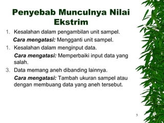 Penyebab Munculnya Nilai
          Ekstrim
1. Kesalahan dalam pengambilan unit sampel.
   Cara mengatasi: Mengganti unit sampel.
1. Kesalahan dalam menginput data.
   Cara mengatasi: Memperbaiki input data yang
   salah.
3. Data memang aneh dibanding lainnya.
   Cara mengatasi: Tambah ukuran sampel atau
   dengan membuang data yang aneh tersebut.




                                                 5
 
