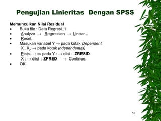 Pengujian Linieritas Dengan SPSS
Memunculkan Nilai Residual
•  Buka file : Data Regresi_1
•   Analyze → Regression → Linear...
•   Reset..
•  Masukan variabel Y → pada kotak Dependent
    X1, X2, → pada kotak Independent(s)
•   Plots… : ⇒ pada Y : → diisi : ZRESID
    X : → diisi : ZPRED → Continue.
•  OK




                                               50
 