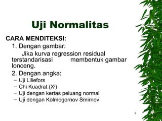 Uji Normalitas
CARA MENDITEKSI:
 1. Dengan gambar:
     Jika kurva regression residual
 terstandarisasi      membentuk gambar
 lonceng.
 2. Dengan angka:
  –   Uji Liliefors
  –   Chi Kuadrat (X2)
  –   Uji dengan kertas peluang normal
  –   Uji dengan Kolmogornov Smirnov

                                         9
 