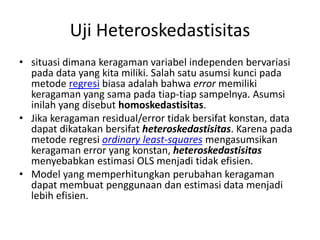 Uji Heteroskedastisitas
• situasi dimana keragaman variabel independen bervariasi
pada data yang kita miliki. Salah satu asumsi kunci pada
metode regresi biasa adalah bahwa error memiliki
keragaman yang sama pada tiap-tiap sampelnya. Asumsi
inilah yang disebut homoskedastisitas.
• Jika keragaman residual/error tidak bersifat konstan, data
dapat dikatakan bersifat heteroskedastisitas. Karena pada
metode regresi ordinary least-squares mengasumsikan
keragaman error yang konstan, heteroskedastisitas
menyebabkan estimasi OLS menjadi tidak efisien.
• Model yang memperhitungkan perubahan keragaman
dapat membuat penggunaan dan estimasi data menjadi
lebih efisien.
 