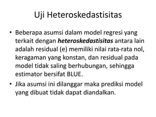 Uji Heteroskedastisitas
• Beberapa asumsi dalam model regresi yang
terkait dengan heteroskedastisitas antara lain
adalah residual (e) memiliki nilai rata-rata nol,
keragaman yang konstan, dan residual pada
model tidak saling berhubungan, sehingga
estimator bersifat BLUE.
• Jika asumsi ini dilanggar maka prediksi model
yang dibuat tidak dapat diandalkan.
 