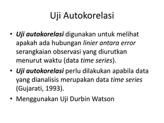 Uji Autokorelasi
• Uji autokorelasi digunakan untuk melihat
apakah ada hubungan linier antara error
serangkaian observasi yang diurutkan
menurut waktu (data time series).
• Uji autokorelasi perlu dilakukan apabila data
yang dianalisis merupakan data time series
(Gujarati, 1993).
• Menggunakan Uji Durbin Watson
 