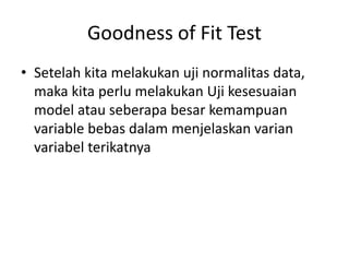 Goodness of Fit Test
• Setelah kita melakukan uji normalitas data,
maka kita perlu melakukan Uji kesesuaian
model atau seberapa besar kemampuan
variable bebas dalam menjelaskan varian
variabel terikatnya
 