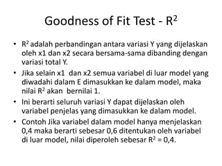 Goodness of Fit Test - R2
• R2 adalah perbandingan antara variasi Y yang dijelaskan
oleh x1 dan x2 secara bersama-sama dibanding dengan
variasi total Y.
• Jika selain x1 dan x2 semua variabel di luar model yang
diwadahi dalam E dimasukkan ke dalam model, maka
nilai R2 akan bernilai 1.
• Ini berarti seluruh variasi Y dapat dijelaskan oleh
variabel penjelas yang dimasukkan ke dalam model.
• Contoh Jika variabel dalam model hanya menjelaskan
0,4 maka berarti sebesar 0,6 ditentukan oleh variabel
di luar model, nilai diperoleh sebesar R2 = 0,4.
 
