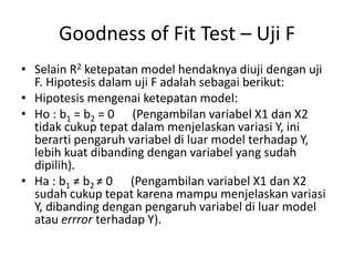 Goodness of Fit Test – Uji F
• Selain R2 ketepatan model hendaknya diuji dengan uji
F. Hipotesis dalam uji F adalah sebagai berikut:
• Hipotesis mengenai ketepatan model:
• Ho : b1 = b2 = 0 (Pengambilan variabel X1 dan X2
tidak cukup tepat dalam menjelaskan variasi Y, ini
berarti pengaruh variabel di luar model terhadap Y,
lebih kuat dibanding dengan variabel yang sudah
dipilih).
• Ha : b1 ≠ b2 ≠ 0 (Pengambilan variabel X1 dan X2
sudah cukup tepat karena mampu menjelaskan variasi
Y, dibanding dengan pengaruh variabel di luar model
atau errror terhadap Y).
 