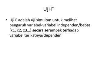 Uji F
• Uji F adalah uji simultan untuk melihat
pengaruh variabel-variabel independen/bebas
(x1, x2, x3…) secara serempak terhadap
variabel terikatnya/dependen
 