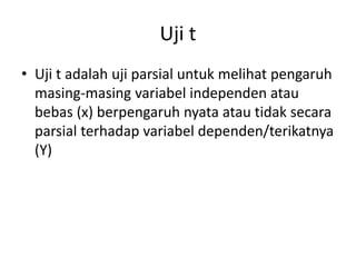 Uji t
• Uji t adalah uji parsial untuk melihat pengaruh
masing-masing variabel independen atau
bebas (x) berpengaruh nyata atau tidak secara
parsial terhadap variabel dependen/terikatnya
(Y)
 
