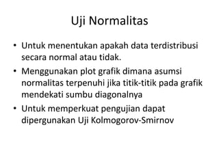 Uji Normalitas
• Untuk menentukan apakah data terdistribusi
secara normal atau tidak.
• Menggunakan plot grafik dimana asumsi
normalitas terpenuhi jika titik-titik pada grafik
mendekati sumbu diagonalnya
• Untuk memperkuat pengujian dapat
dipergunakan Uji Kolmogorov-Smirnov
 