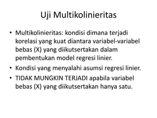 Uji Multikolinieritas
• Multikolinieritas: kondisi dimana terjadi
korelasi yang kuat diantara variabel-variabel
bebas (X) yang diikutsertakan dalam
pembentukan model regresi linier.
• Kondisi yang menyalahi asumsi regresi linier.
• TIDAK MUNGKIN TERJADI apabila variabel
bebas (X) yang diikutsertakan hanya satu.
 