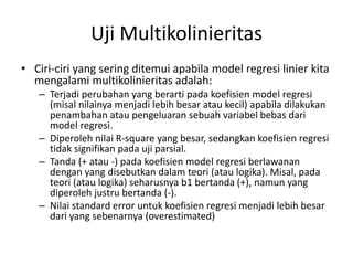 Uji Multikolinieritas
• Ciri-ciri yang sering ditemui apabila model regresi linier kita
mengalami multikolinieritas adalah:
– Terjadi perubahan yang berarti pada koefisien model regresi
(misal nilainya menjadi lebih besar atau kecil) apabila dilakukan
penambahan atau pengeluaran sebuah variabel bebas dari
model regresi.
– Diperoleh nilai R-square yang besar, sedangkan koefisien regresi
tidak signifikan pada uji parsial.
– Tanda (+ atau -) pada koefisien model regresi berlawanan
dengan yang disebutkan dalam teori (atau logika). Misal, pada
teori (atau logika) seharusnya b1 bertanda (+), namun yang
diperoleh justru bertanda (-).
– Nilai standard error untuk koefisien regresi menjadi lebih besar
dari yang sebenarnya (overestimated)
 