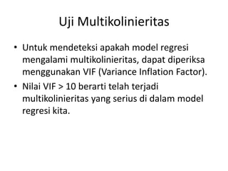 Uji Multikolinieritas
• Untuk mendeteksi apakah model regresi
mengalami multikolinieritas, dapat diperiksa
menggunakan VIF (Variance Inflation Factor).
• Nilai VIF > 10 berarti telah terjadi
multikolinieritas yang serius di dalam model
regresi kita.
 