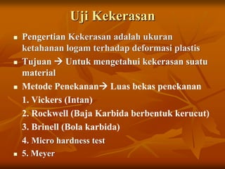Uji Kekerasan
   Pengertian Kekerasan adalah ukuran
    ketahanan logam terhadap deformasi plastis
   Tujuan  Untuk mengetahui kekerasan suatu
    material
   Metode Penekanan Luas bekas penekanan
    1. Vickers (Intan)
    2. Rockwell (Baja Karbida berbentuk kerucut)
    3. Brinell (Bola karbida)
    4. Micro hardness test
   5. Meyer
 