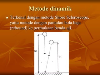 Metode dinamik
   Terkenal dengan metode Shore Scleroscope,
    yaitu metode dengan pantulan bola baja
    (rebound) ke permukaan benda uji.
 