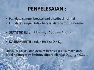 PENYELESAIAN :
• H0 : data sampel berasal dari distribusi normal
• H1 : data sampel tidak berasal dari distribusi normal
• STATISTIK UJI :
• DAERAH KRITIS : tolak Ho jika D > Dα
Untuk α = 0,05 dan derajat bebas = n = 14 maka dari
tabel Kolmogorov Smirnov diperoleh nilai D0,05 ; 14 = 0,314.
)()( 0 xFxFSupD n
x

 