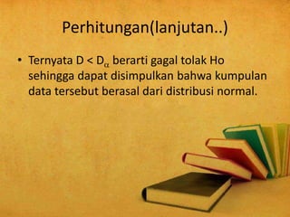 Perhitungan(lanjutan..)
• Ternyata D < D berarti gagal tolak Ho
sehingga dapat disimpulkan bahwa kumpulan
data tersebut berasal dari distribusi normal.
 