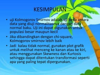 KESIMPULAN
• uji Kolmogorov Smirnov adalah uji beda antara
data yang diuji normalitasnya dengan data
normal baku. Uji ini dapat digunakan untuk
populasi besar maupun kecil
• Jika dibandingkan dengan chi-square,
Kolmogorov smirnov lebih baik
• Jadi kalau tidak normal, gunakan plot grafik
untuk melihat menceng ke kanan atau ke kiri,
atau menggunakan Skewness dan Kurtosis
sehingga dapat ditentukan transformasi seperti
apa yang paling tepat dipergunakan.
 