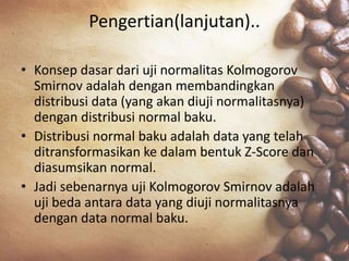 Pengertian(lanjutan)..
• Konsep dasar dari uji normalitas Kolmogorov
Smirnov adalah dengan membandingkan
distribusi data (yang akan diuji normalitasnya)
dengan distribusi normal baku.
• Distribusi normal baku adalah data yang telah
ditransformasikan ke dalam bentuk Z-Score dan
diasumsikan normal.
• Jadi sebenarnya uji Kolmogorov Smirnov adalah
uji beda antara data yang diuji normalitasnya
dengan data normal baku.
 