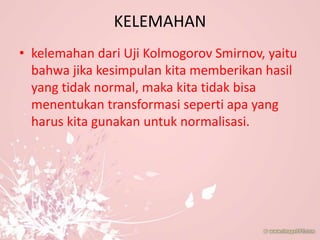 KELEMAHAN
• kelemahan dari Uji Kolmogorov Smirnov, yaitu
bahwa jika kesimpulan kita memberikan hasil
yang tidak normal, maka kita tidak bisa
menentukan transformasi seperti apa yang
harus kita gunakan untuk normalisasi.
 