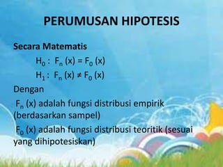 PERUMUSAN HIPOTESIS
Secara Matematis
H0 : Fn (x) = F0 (x)
H1 : Fn (x) ≠ F0 (x)
Dengan
Fn (x) adalah fungsi distribusi empirik
(berdasarkan sampel)
F0 (x) adalah fungsi distribusi teoritik (sesuai
yang dihipotesiskan)
 
