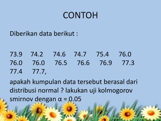 CONTOH
Diberikan data berikut :
73.9 74.2 74.6 74.7 75.4 76.0
76.0 76.0 76.5 76.6 76.9 77.3
77.4 77.7,
apakah kumpulan data tersebut berasal dari
distribusi normal ? lakukan uji kolmogorov
smirnov dengan α = 0.05
 