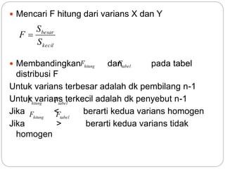  Mencari F hitung dari varians X dan Y
 Membandingkan dan pada tabel
distribusi F
Untuk varians terbesar adalah dk pembilang n-1
Untuk varians terkecil adalah dk penyebut n-1
Jika < berarti kedua varians homogen
Jika > berarti kedua varians tidak
homogen
kecil
besar
S
S
F 
hitungF tabelF
hitungF tabelF
hitungF tabelF
 
