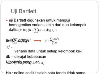 Uji Bartlett
 uji Bartlett digunakan untuk menguji
homogenitas varians lebih dari dua kelompok
data
ln 10= 2,3026
varians data untuk setiap kelompok ke-i
dk = derajat kebebasan
Hipotesis pengujian
  }log)1(){10(ln
22
isnBX
 2
log)( sdkB

2
iS


dk
dks
s i )(
2
2
22
3
2
2
2
1 ...: nHo  
 