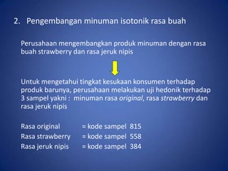 2. Pengembangan minuman isotonik rasa buah
Perusahaan mengembangkan produk minuman dengan rasa
buah strawberry dan rasa jeruk nipis

Untuk mengetahui tingkat kesukaan konsumen terhadap
produk barunya, perusahaan melakukan uji hedonik terhadap
3 sampel yakni : minuman rasa original, rasa strawberry dan
rasa jeruk nipis
Rasa original
Rasa strawberry
Rasa jeruk nipis

= kode sampel 815
= kode sampel 558
= kode sampel 384

 