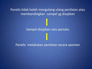 Panelis tidak boleh mengulang-ulang penilaian atau
membandingkan sampel yg disajikan

Sampel disajikan satu persatu

Panelis melakukan penilaian secara spontan

 