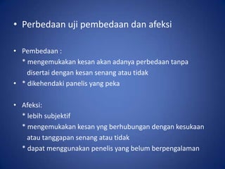 • Perbedaan uji pembedaan dan afeksi
• Pembedaan :
* mengemukakan kesan akan adanya perbedaan tanpa
disertai dengan kesan senang atau tidak
• * dikehendaki panelis yang peka
• Afeksi:
* lebih subjektif
* mengemukakan kesan yng berhubungan dengan kesukaan
atau tanggapan senang atau tidak
* dapat menggunakan penelis yang belum berpengalaman

 
