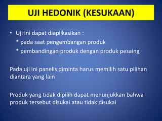 UJI HEDONIK (KESUKAAN)
• Uji ini dapat diaplikasikan :
* pada saat pengembangan produk
* pembandingan produk dengan produk pesaing

Pada uji ini panelis diminta harus memilih satu pilihan
diantara yang lain
Produk yang tidak dipilih dapat menunjukkan bahwa
produk tersebut disukai atau tidak disukai

 